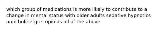 which group of medications is more likely to contribute to a change in mental status with older adults sedative hypnotics anticholinergics opioids all of the above