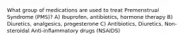 What group of medications are used to treat Premenstrual Syndrome (PMS)? A) Ibuprofen, antibiotics, hormone therapy B) Diuretics, analgesics, progesterone C) Antibiotics, Diuretics, Non-steroidal Anti-inflammatory drugs (NSAIDS)