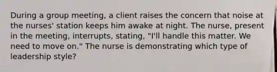 During a group meeting, a client raises the concern that noise at the nurses' station keeps him awake at night. The nurse, present in the meeting, interrupts, stating, "I'll handle this matter. We need to move on." The nurse is demonstrating which type of leadership style?