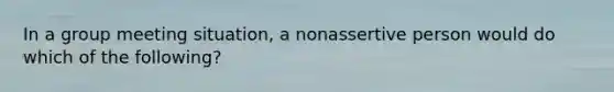 In a group meeting situation, a nonassertive person would do which of the following?