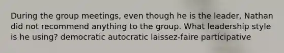 During the group meetings, even though he is the leader, Nathan did not recommend anything to the group. What leadership style is he using? democratic autocratic laissez-faire participative