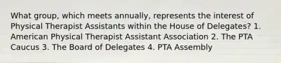 What group, which meets annually, represents the interest of Physical Therapist Assistants within the House of Delegates? 1. American Physical Therapist Assistant Association 2. The PTA Caucus 3. The Board of Delegates 4. PTA Assembly