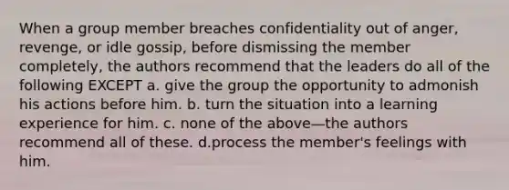 When a group member breaches confidentiality out of anger, revenge, or idle gossip, before dismissing the member completely, the authors recommend that the leaders do all of the following EXCEPT a.​ give the group the opportunity to admonish his actions before him. b.​ turn the situation into a learning experience for him. c.​ none of the above—the authors recommend all of these. d.process the member's feelings with him.​