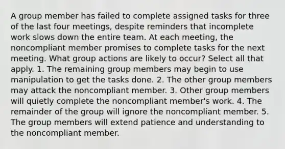 A group member has failed to complete assigned tasks for three of the last four meetings, despite reminders that incomplete work slows down the entire team. At each meeting, the noncompliant member promises to complete tasks for the next meeting. What group actions are likely to occur? Select all that apply. 1. The remaining group members may begin to use manipulation to get the tasks done. 2. The other group members may attack the noncompliant member. 3. Other group members will quietly complete the noncompliant member's work. 4. The remainder of the group will ignore the noncompliant member. 5. The group members will extend patience and understanding to the noncompliant member.