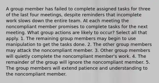 A group member has failed to complete assigned tasks for three of the last four meetings, despite reminders that incomplete work slows down the entire team. At each meeting the noncompliant member promises to complete tasks for the next meeting. What group actions are likely to occur? Select all that apply. 1. The remaining group members may begin to use manipulation to get the tasks done. 2. The other group members may attack the noncompliant member. 3. Other group members will quietly complete the noncompliant member's work. 4. The remainder of the group will ignore the noncompliant member. 5. The group members will extend patience and understanding to the noncompliant member.