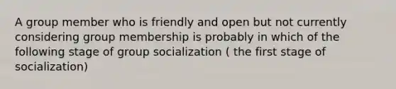 A group member who is friendly and open but not currently considering group membership is probably in which of the following stage of group socialization ( the first stage of socialization)