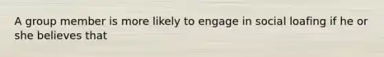 A group member is more likely to engage in social loafing if he or she believes that