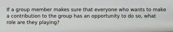 If a group member makes sure that everyone who wants to make a contribution to the group has an opportunity to do so, what role are they playing?