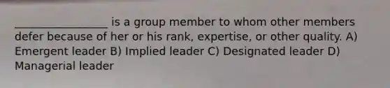 _________________ is a group member to whom other members defer because of her or his rank, expertise, or other quality. A) Emergent leader B) Implied leader C) Designated leader D) Managerial leader