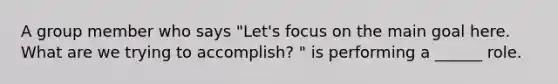 A group member who says "Let's focus on the main goal here. What are we trying to accomplish? " is performing a ______ role.