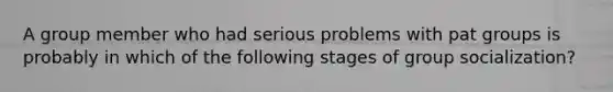 A group member who had serious problems with pat groups is probably in which of the following stages of group socialization?