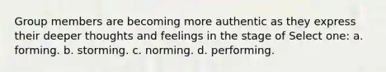 Group members are becoming more authentic as they express their deeper thoughts and feelings in the stage of Select one: a. forming. b. storming. c. norming. d. performing.