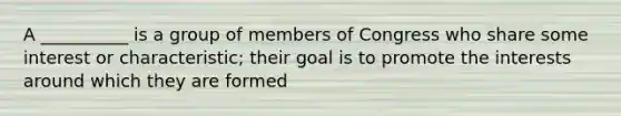 A __________ is a group of members of Congress who share some interest or characteristic; their goal is to promote the interests around which they are formed