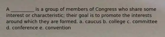 A __________ is a group of members of Congress who share some interest or characteristic; their goal is to promote the interests around which they are formed. a. caucus b. college c. committee d. conference e. convention