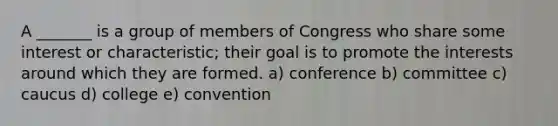 A _______ is a group of members of Congress who share some interest or characteristic; their goal is to promote the interests around which they are formed. a) conference b) committee c) caucus d) college e) convention