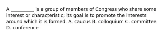 A __________ is a group of members of Congress who share some interest or characteristic; its goal is to promote the interests around which it is formed. A. caucus B. colloquium C. committee D. conference