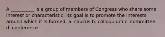 A __________ is a group of members of Congress who share some interest or characteristic; its goal is to promote the interests around which it is formed. a. caucus b. colloquium c. committee d. conference