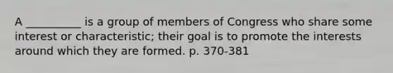 A __________ is a group of members of Congress who share some interest or characteristic; their goal is to promote the interests around which they are formed. p. 370-381