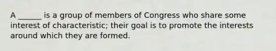 A ______ is a group of members of Congress who share some interest of characteristic; their goal is to promote the interests around which they are formed.