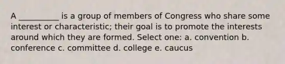 A __________ is a group of members of Congress who share some interest or characteristic; their goal is to promote the interests around which they are formed. Select one: a. convention b. conference c. committee d. college e. caucus