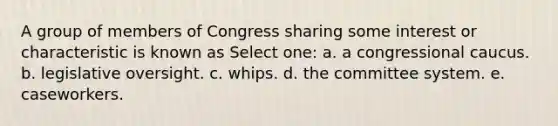 A group of members of Congress sharing some interest or characteristic is known as Select one: a. a congressional caucus. b. legislative oversight. c. whips. d. the committee system. e. caseworkers.