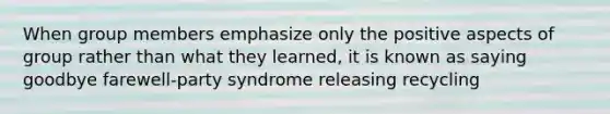 When group members emphasize only the positive aspects of group rather than what they learned, it is known as saying goodbye farewell-party syndrome releasing recycling