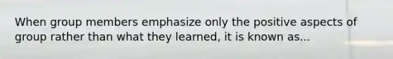 When group members emphasize only the positive aspects of group rather than what they learned, it is known as...