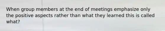 When group members at the end of meetings emphasize only the positive aspects rather than what they learned this is called what?