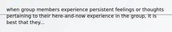 when group members experience persistent feelings or thoughts pertaining to their here-and-now experience in the group, it is best that they...