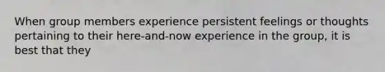 ​When group members experience persistent feelings or thoughts pertaining to their here-and-now experience in the group, it is best that they