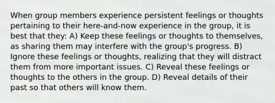 When group members experience persistent feelings or thoughts pertaining to their here-and-now experience in the group, it is best that they: A) Keep these feelings or thoughts to themselves, as sharing them may interfere with the group's progress. B) Ignore these feelings or thoughts, realizing that they will distract them from more important issues. C) Reveal these feelings or thoughts to the others in the group. D) Reveal details of their past so that others will know them.