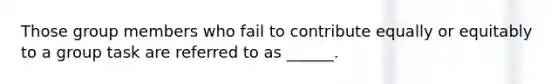 Those group members who fail to contribute equally or equitably to a group task are referred to as ______.