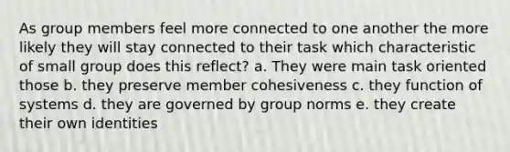 As group members feel more connected to one another the more likely they will stay connected to their task which characteristic of small group does this reflect? a. They were main task oriented those b. they preserve member cohesiveness c. they function of systems d. they are governed by group norms e. they create their own identities