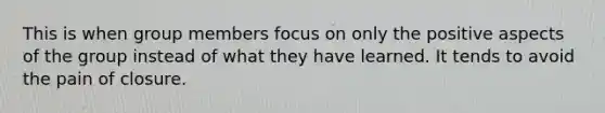 This is when group members focus on only the positive aspects of the group instead of what they have learned. It tends to avoid the pain of closure.