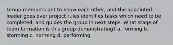 Group members get to know each other, and the appointed leader goes over project rules identifies tasks which need to be completed, and guides the group in next steps. What stage of team formation is this group demonstrating? a. forming b. storming c. norming d. performing