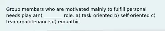 Group members who are motivated mainly to fulfill personal needs play a(n) ________ role. a) task-oriented b) self-oriented c) team-maintenance d) empathic