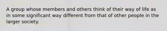 A group whose members and others think of their way of life as in some significant way different from that of other people in the larger society.