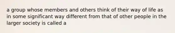 a group whose members and others think of their way of life as in some significant way different from that of other people in the larger society is called a