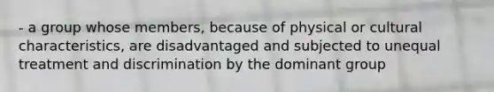 - a group whose members, because of physical or cultural characteristics, are disadvantaged and subjected to unequal treatment and discrimination by the dominant group