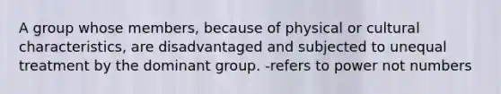 A group whose members, because of physical or cultural characteristics, are disadvantaged and subjected to unequal treatment by the dominant group. -refers to power not numbers