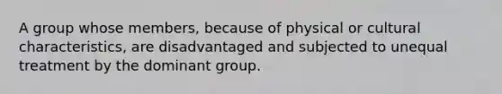 A group whose members, because of physical or cultural characteristics, are disadvantaged and subjected to unequal treatment by the dominant group.