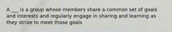 A ___ is a group whose members share a common set of goals and interests and regularly engage in sharing and learning as they strive to meet those goals