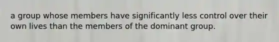 a group whose members have significantly less control over their own lives than the members of the dominant group.