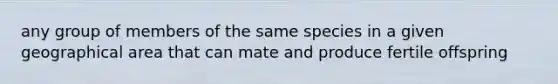 any group of members of the same species in a given geographical area that can mate and produce fertile offspring