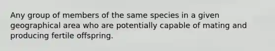 Any group of members of the same species in a given geographical area who are potentially capable of mating and producing fertile offspring.