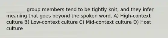 ________ group members tend to be tightly knit, and they infer meaning that goes beyond the spoken word. A) High-context culture B) Low-context culture C) Mid-context culture D) Host culture