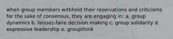 when group members withhold their reservations and criticisms for the sake of consensus, they are engaging in: a. group dynamics b. laissez-faire decision making c. group solidarity d. expressive leadership e. groupthink