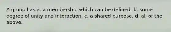 A group has a. a membership which can be defined. b. some degree of unity and interaction. c. a shared purpose. d. all of the above.