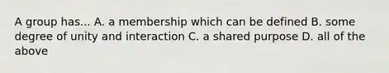 A group has... A. a membership which can be defined B. some degree of unity and interaction C. a shared purpose D. all of the above