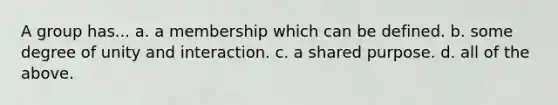 A group has... a. a membership which can be defined. b. some degree of unity and interaction. c. a shared purpose. d. all of the above.